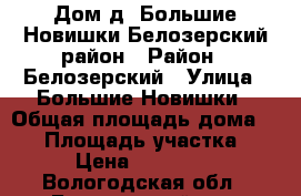 Дом д. Большие Новишки Белозерский район › Район ­ Белозерский › Улица ­ Большие Новишки › Общая площадь дома ­ 50 › Площадь участка ­ 6 › Цена ­ 650 000 - Вологодская обл., Белозерский р-н, Большие Новишки д. Недвижимость » Дома, коттеджи, дачи продажа   